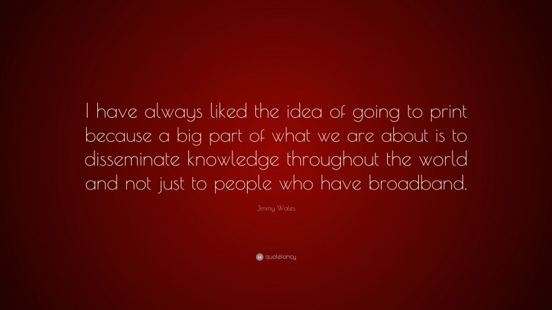 Jimmy Wales Quote: “I have always liked the idea of going to print because a big part of what we are about is to disseminate knowledge throughout the world and not just to people who have broadband.”