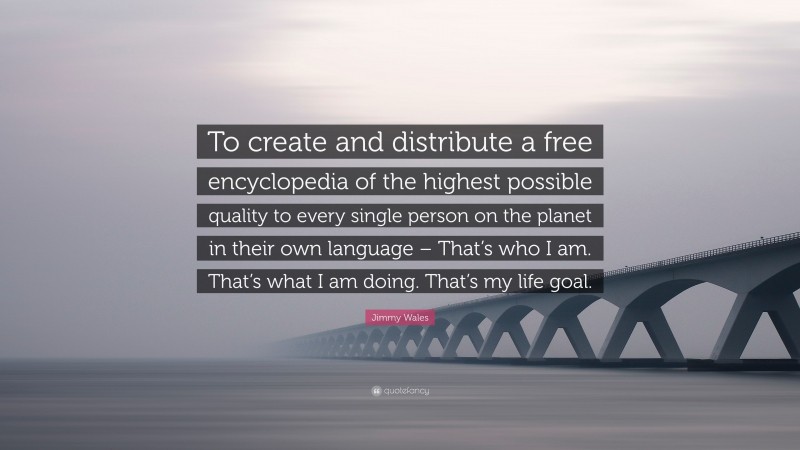 Jimmy Wales Quote: “To create and distribute a free encyclopedia of the highest possible quality to every single person on the planet in their own language – That’s who I am. That’s what I am doing. That’s my life goal.”