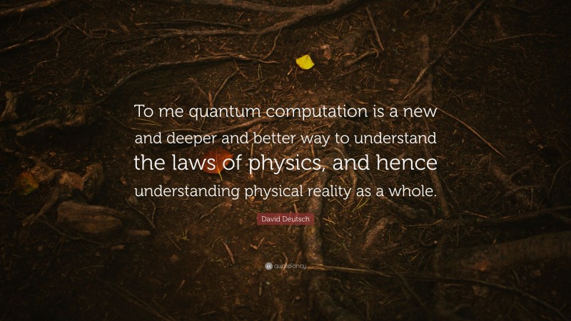 David Deutsch Quote: “To me quantum computation is a new and deeper and better way to understand the laws of physics, and hence understanding physical reality as a whole.”