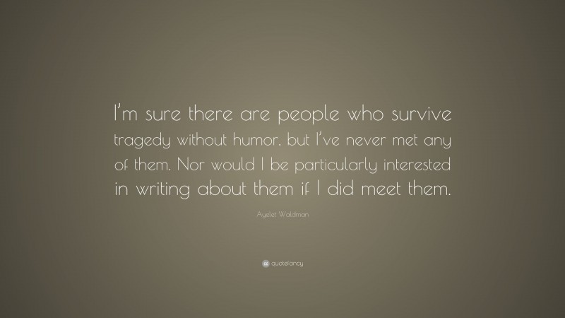 Ayelet Waldman Quote: “I’m sure there are people who survive tragedy without humor, but I’ve never met any of them. Nor would I be particularly interested in writing about them if I did meet them.”