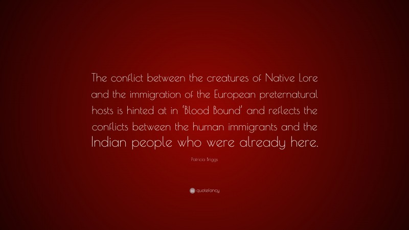 Patricia Briggs Quote: “The conflict between the creatures of Native Lore and the immigration of the European preternatural hosts is hinted at in ‘Blood Bound’ and reflects the conflicts between the human immigrants and the Indian people who were already here.”