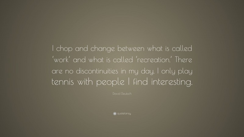 David Deutsch Quote: “I chop and change between what is called ‘work’ and what is called ‘recreation.’ There are no discontinuities in my day. I only play tennis with people I find interesting.”