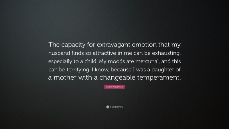 Ayelet Waldman Quote: “The capacity for extravagant emotion that my husband finds so attractive in me can be exhausting, especially to a child. My moods are mercurial, and this can be terrifying. I know, because I was a daughter of a mother with a changeable temperament.”