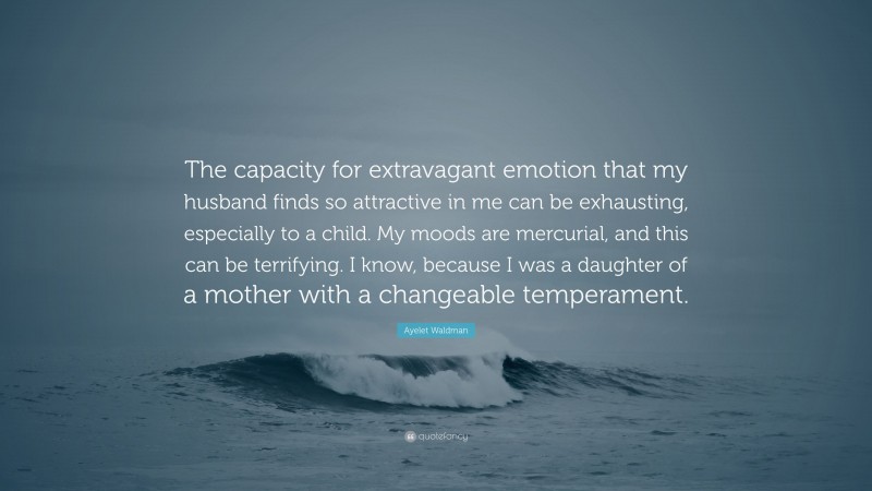 Ayelet Waldman Quote: “The capacity for extravagant emotion that my husband finds so attractive in me can be exhausting, especially to a child. My moods are mercurial, and this can be terrifying. I know, because I was a daughter of a mother with a changeable temperament.”