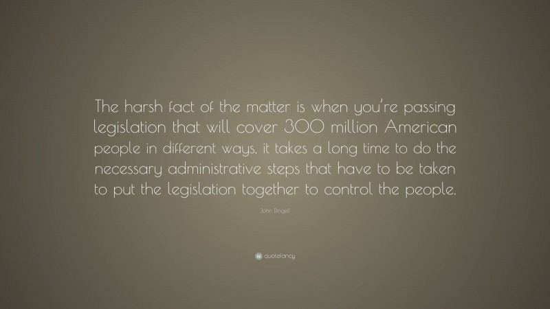 John Dingell Quote: “The harsh fact of the matter is when you’re passing legislation that will cover 300 million American people in different ways, it takes a long time to do the necessary administrative steps that have to be taken to put the legislation together to control the people.”