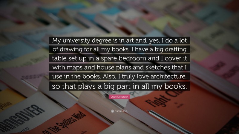 Jude Deveraux Quote: “My university degree is in art and, yes, I do a lot of drawing for all my books. I have a big drafting table set up in a spare bedroom and I cover it with maps and house plans and sketches that I use in the books. Also, I truly love architecture, so that plays a big part in all my books.”