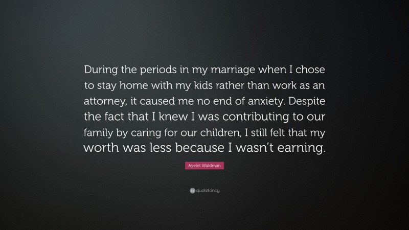 Ayelet Waldman Quote: “During the periods in my marriage when I chose to stay home with my kids rather than work as an attorney, it caused me no end of anxiety. Despite the fact that I knew I was contributing to our family by caring for our children, I still felt that my worth was less because I wasn’t earning.”