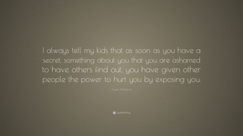 Ayelet Waldman Quote: “I always tell my kids that as soon as you have a secret, something about you that you are ashamed to have others find out, you have given other people the power to hurt you by exposing you.”