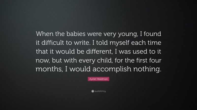 Ayelet Waldman Quote: “When the babies were very young, I found it difficult to write. I told myself each time that it would be different, I was used to it now, but with every child, for the first four months, I would accomplish nothing.”