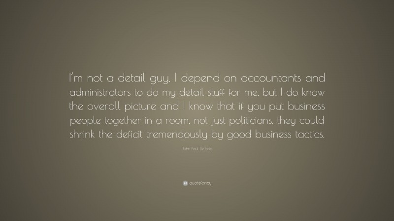 John Paul DeJoria Quote: “I’m not a detail guy. I depend on accountants and administrators to do my detail stuff for me, but I do know the overall picture and I know that if you put business people together in a room, not just politicians, they could shrink the deficit tremendously by good business tactics.”
