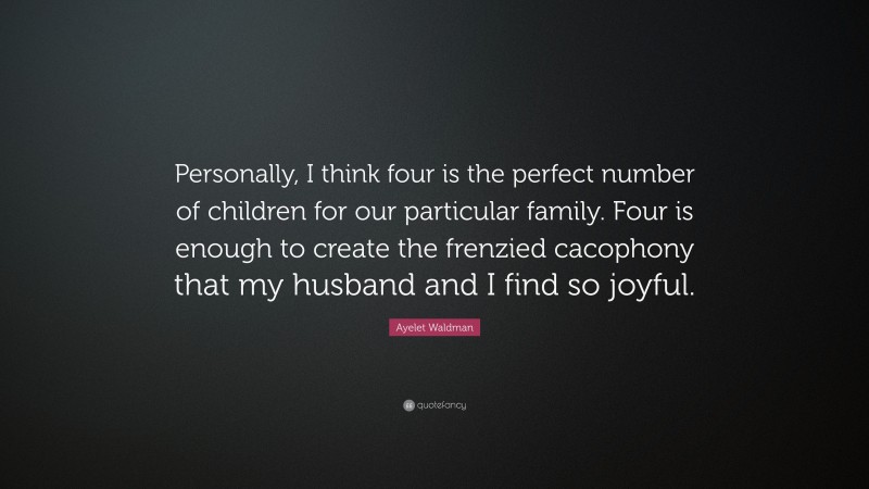 Ayelet Waldman Quote: “Personally, I think four is the perfect number of children for our particular family. Four is enough to create the frenzied cacophony that my husband and I find so joyful.”