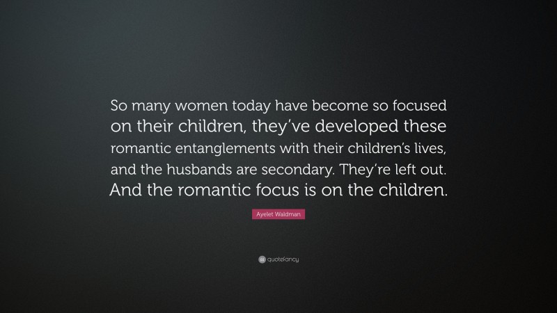 Ayelet Waldman Quote: “So many women today have become so focused on their children, they’ve developed these romantic entanglements with their children’s lives, and the husbands are secondary. They’re left out. And the romantic focus is on the children.”