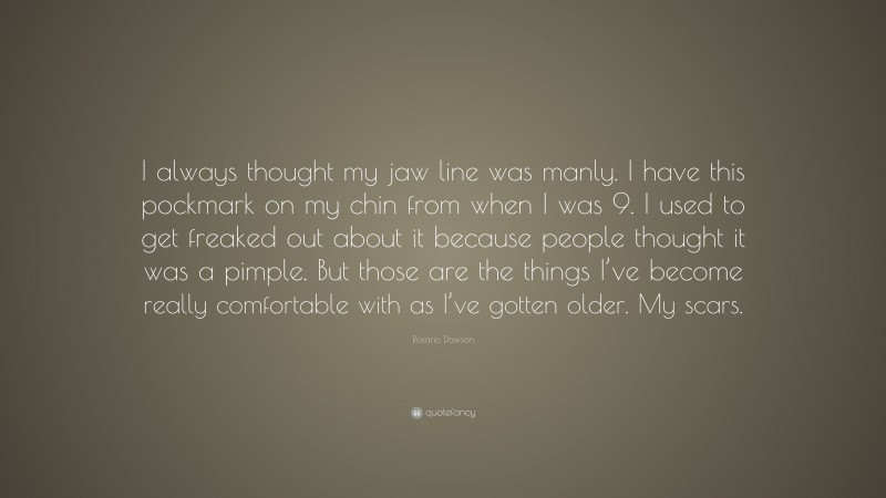 Rosario Dawson Quote: “I always thought my jaw line was manly. I have this pockmark on my chin from when I was 9. I used to get freaked out about it because people thought it was a pimple. But those are the things I’ve become really comfortable with as I’ve gotten older. My scars.”