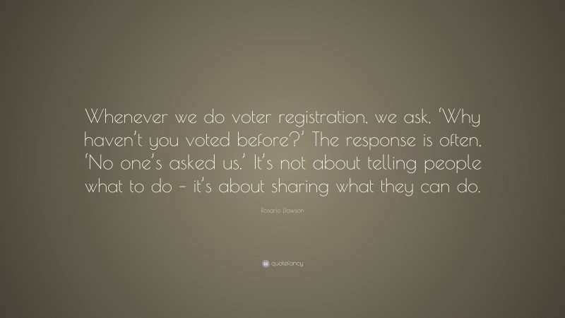 Rosario Dawson Quote: “Whenever we do voter registration, we ask, ‘Why haven’t you voted before?’ The response is often, ‘No one’s asked us.’ It’s not about telling people what to do – it’s about sharing what they can do.”