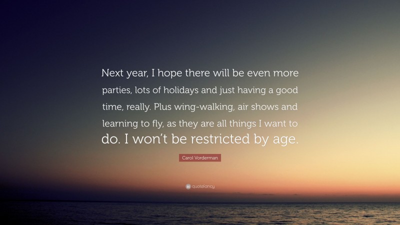 Carol Vorderman Quote: “Next year, I hope there will be even more parties, lots of holidays and just having a good time, really. Plus wing-walking, air shows and learning to fly, as they are all things I want to do. I won’t be restricted by age.”