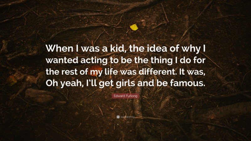 Edward Furlong Quote: “When I was a kid, the idea of why I wanted acting to be the thing I do for the rest of my life was different. It was, Oh yeah, I’ll get girls and be famous.”