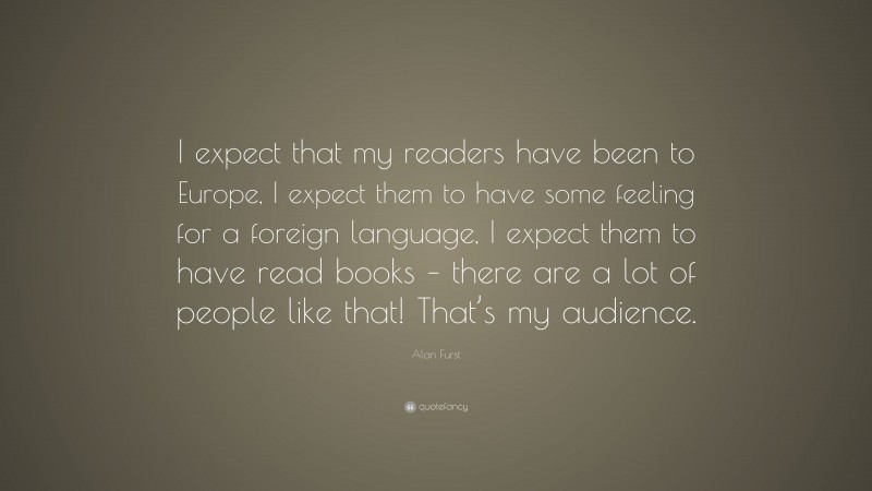 Alan Furst Quote: “I expect that my readers have been to Europe, I expect them to have some feeling for a foreign language, I expect them to have read books – there are a lot of people like that! That’s my audience.”