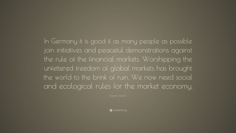 Sigmar Gabriel Quote: “In Germany it is good if as many people as possible join initiatives and peaceful demonstrations against the rule of the financial markets. Worshipping the unfettered freedom of global markets has brought the world to the brink of ruin. We now need social and ecological rules for the market economy.”
