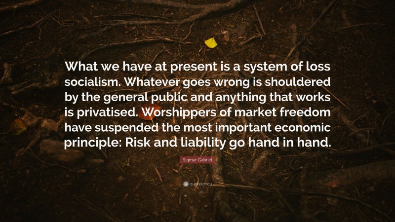 Sigmar Gabriel Quote: “What we have at present is a system of loss socialism. Whatever goes wrong is shouldered by the general public and anything that works is privatised. Worshippers of market freedom have suspended the most important economic principle: Risk and liability go hand in hand.”