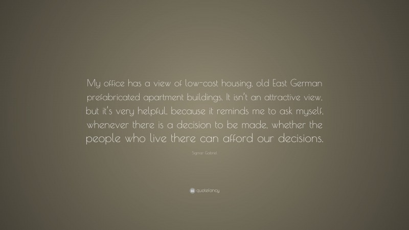 Sigmar Gabriel Quote: “My office has a view of low-cost housing, old East German prefabricated apartment buildings. It isn’t an attractive view, but it’s very helpful, because it reminds me to ask myself, whenever there is a decision to be made, whether the people who live there can afford our decisions.”