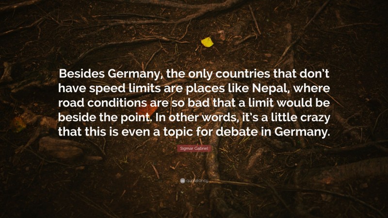 Sigmar Gabriel Quote: “Besides Germany, the only countries that don’t have speed limits are places like Nepal, where road conditions are so bad that a limit would be beside the point. In other words, it’s a little crazy that this is even a topic for debate in Germany.”