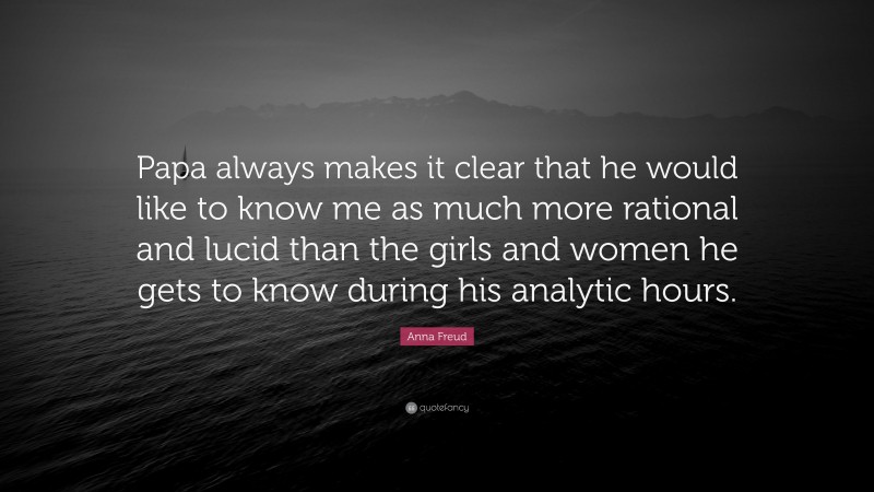 Anna Freud Quote: “Papa always makes it clear that he would like to know me as much more rational and lucid than the girls and women he gets to know during his analytic hours.”