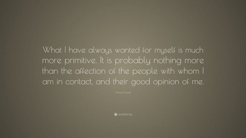 Anna Freud Quote: “What I have always wanted for myself is much more primitive. It is probably nothing more than the affection of the people with whom I am in contact, and their good opinion of me.”