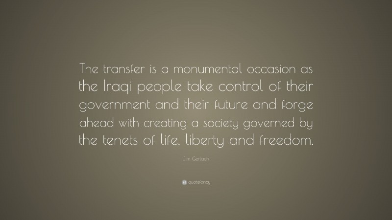 Jim Gerlach Quote: “The transfer is a monumental occasion as the Iraqi people take control of their government and their future and forge ahead with creating a society governed by the tenets of life, liberty and freedom.”