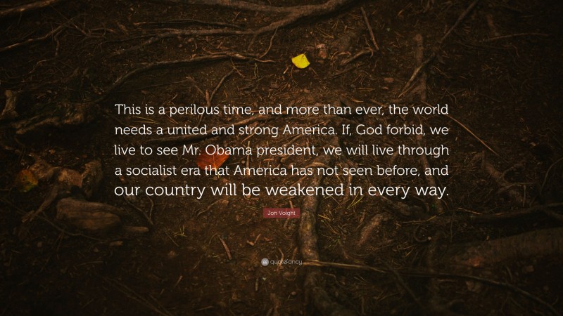 Jon Voight Quote: “This is a perilous time, and more than ever, the world needs a united and strong America. If, God forbid, we live to see Mr. Obama president, we will live through a socialist era that America has not seen before, and our country will be weakened in every way.”