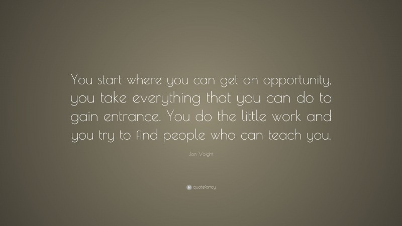 Jon Voight Quote: “You start where you can get an opportunity, you take everything that you can do to gain entrance. You do the little work and you try to find people who can teach you.”