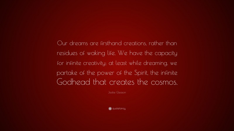 Jackie Gleason Quote: “Our dreams are firsthand creations, rather than residues of waking life. We have the capacity for infinite creativity; at least while dreaming, we partake of the power of the Spirit, the infinite Godhead that creates the cosmos.”
