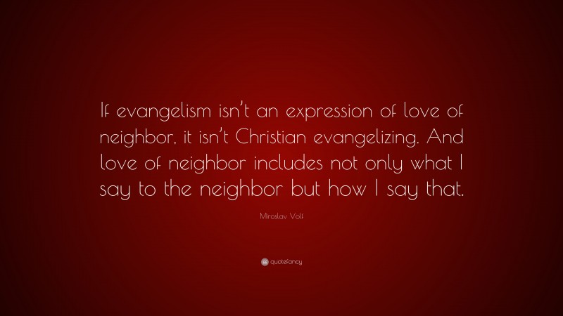 Miroslav Volf Quote: “If evangelism isn’t an expression of love of neighbor, it isn’t Christian evangelizing. And love of neighbor includes not only what I say to the neighbor but how I say that.”