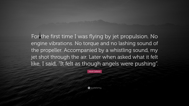 Adolf Galland Quote: “For the first time I was flying by jet propulsion. No engine vibrations. No torque and no lashing sound of the propeller. Accompanied by a whistling sound, my jet shot through the air. Later when asked what it felt like, I said, “It felt as though angels were pushing”.”