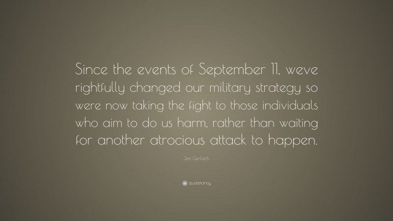Jim Gerlach Quote: “Since the events of September 11, weve rightfully changed our military strategy so were now taking the fight to those individuals who aim to do us harm, rather than waiting for another atrocious attack to happen.”