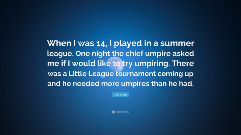 Jim Evans Quote: “When I was 14, I played in a summer league. One night the chief umpire asked me if I would like to try umpiring. There was a Little League tournament coming up and he needed more umpires than he had.”