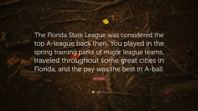 Jim Evans Quote: “The Florida State League was considered the top A-league back then. You played in the spring training parks of major league teams, traveled throughout some great cities in Florida, and the pay was the best in A-ball.”