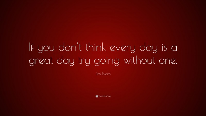 Jim Evans Quote: “If you don’t think every day is a great day try going without one.”