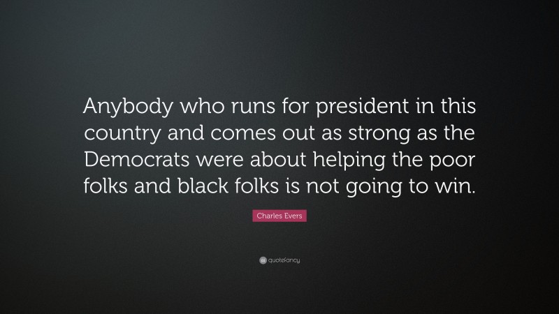 Charles Evers Quote: “Anybody who runs for president in this country and comes out as strong as the Democrats were about helping the poor folks and black folks is not going to win.”