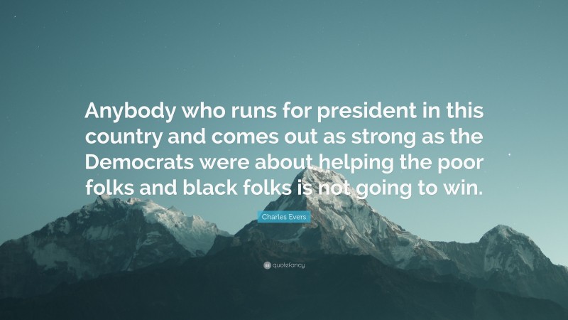Charles Evers Quote: “Anybody who runs for president in this country and comes out as strong as the Democrats were about helping the poor folks and black folks is not going to win.”