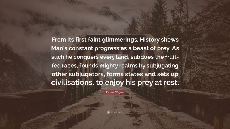 Richard Wagner Quote: “From its first faint glimmerings, History shews Man’s constant progress as a beast of prey. As such he conquers every land, subdues the fruit-fed races, founds mighty realms by subjugating other subjugators, forms states and sets up civilisations, to enjoy his prey at rest.”