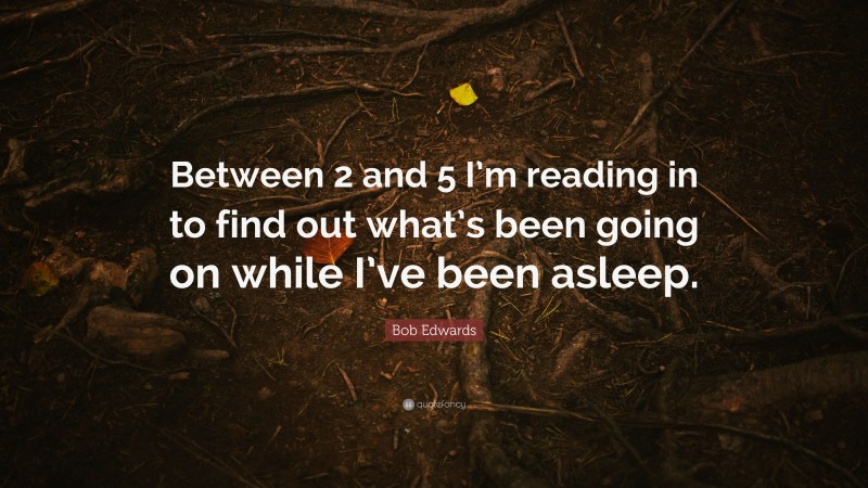Bob Edwards Quote: “Between 2 and 5 I’m reading in to find out what’s been going on while I’ve been asleep.”