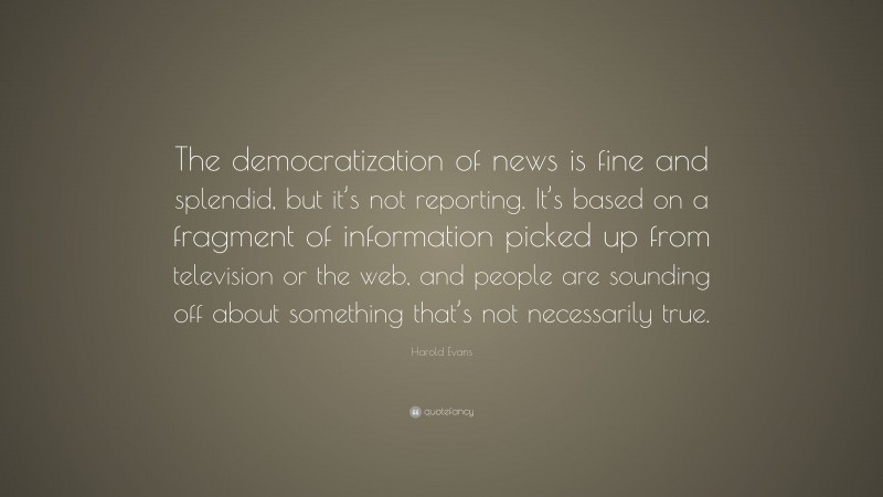 Harold Evans Quote: “The democratization of news is fine and splendid, but it’s not reporting. It’s based on a fragment of information picked up from television or the web, and people are sounding off about something that’s not necessarily true.”