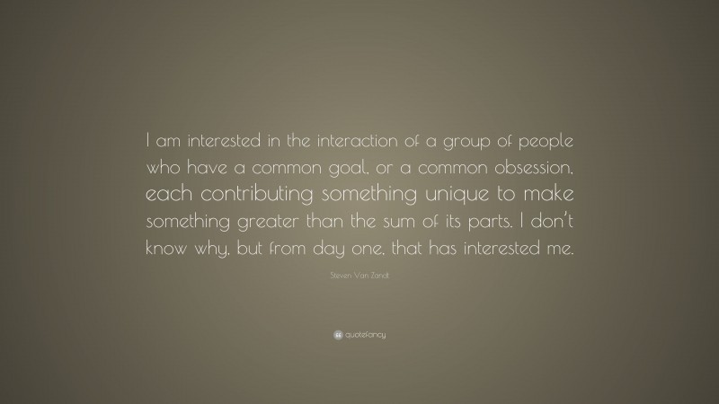 Steven Van Zandt Quote: “I am interested in the interaction of a group of people who have a common goal, or a common obsession, each contributing something unique to make something greater than the sum of its parts. I don’t know why, but from day one, that has interested me.”