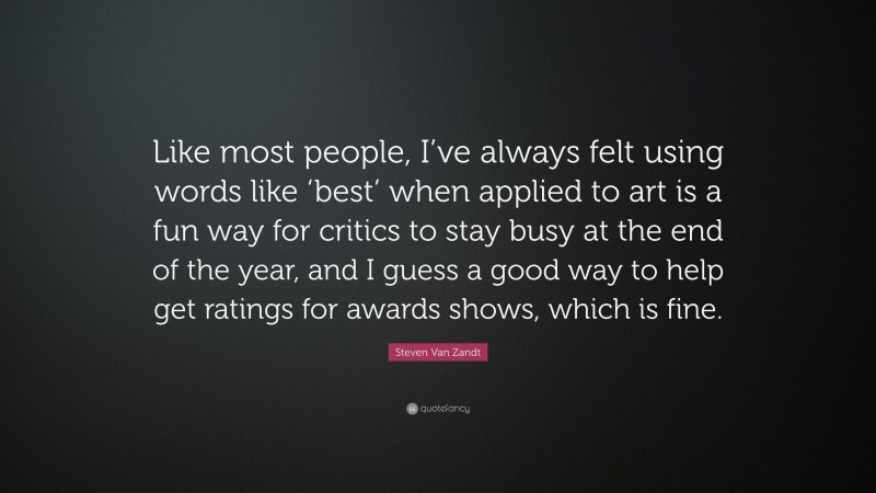 Steven Van Zandt Quote: “Like most people, I’ve always felt using words like ‘best’ when applied to art is a fun way for critics to stay busy at the end of the year, and I guess a good way to help get ratings for awards shows, which is fine.”