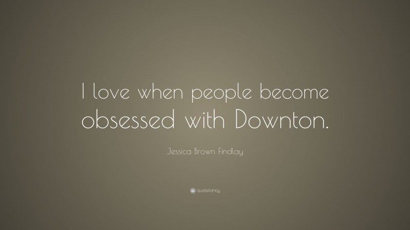 Jessica Brown Findlay Quote: “I love when people become obsessed with Downton.”