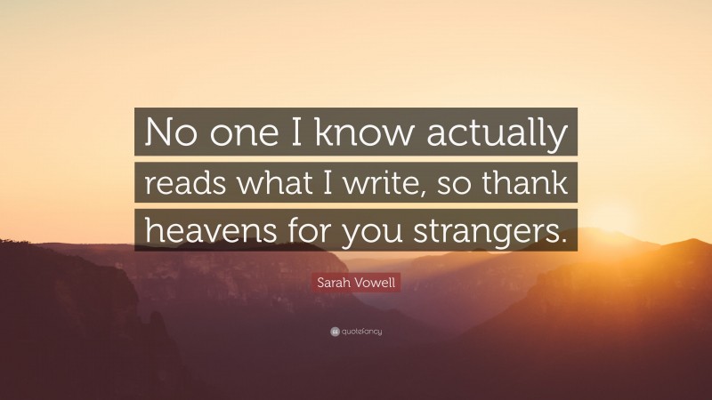 Sarah Vowell Quote: “No one I know actually reads what I write, so thank heavens for you strangers.”
