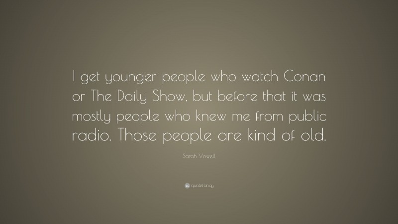 Sarah Vowell Quote: “I get younger people who watch Conan or The Daily Show, but before that it was mostly people who knew me from public radio. Those people are kind of old.”