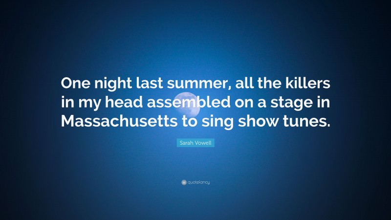 Sarah Vowell Quote: “One night last summer, all the killers in my head assembled on a stage in Massachusetts to sing show tunes.”