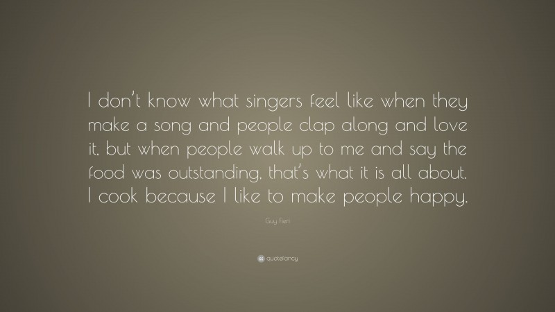 Guy Fieri Quote: “I don’t know what singers feel like when they make a song and people clap along and love it, but when people walk up to me and say the food was outstanding, that’s what it is all about. I cook because I like to make people happy.”