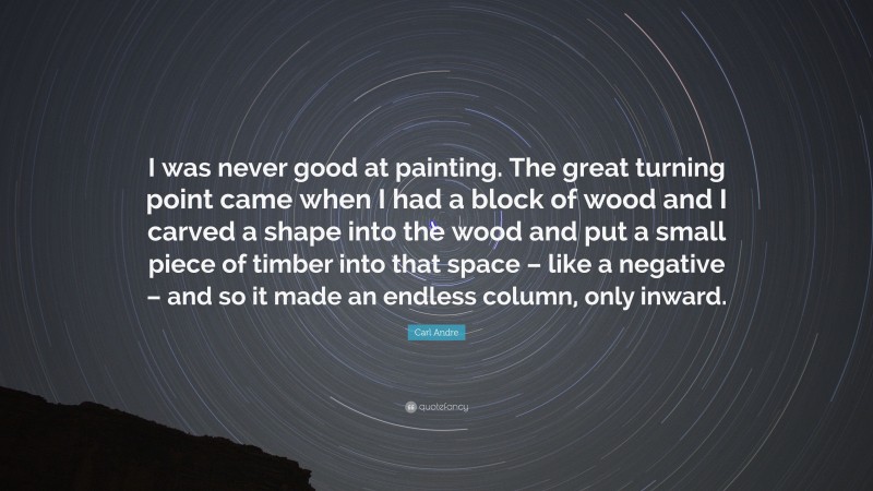 Carl Andre Quote: “I was never good at painting. The great turning point came when I had a block of wood and I carved a shape into the wood and put a small piece of timber into that space – like a negative – and so it made an endless column, only inward.”